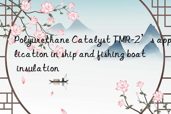 polyurethane catalyst tmr-2’s application in ship and fishing boat insulation
