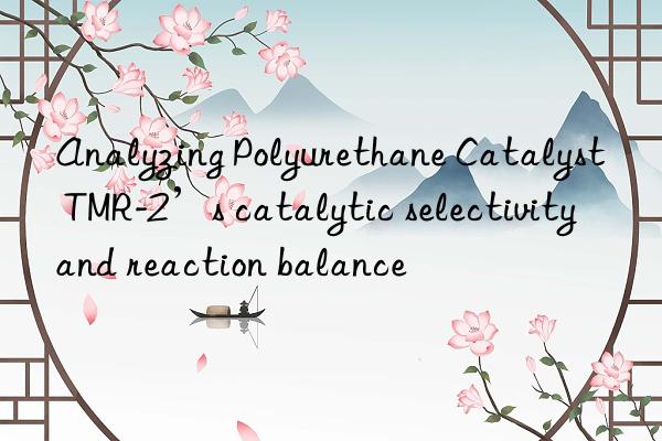 analyzing polyurethane catalyst tmr-2’s catalytic selectivity and reaction balance