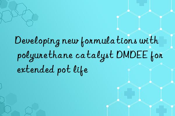 developing new formulations with polyurethane catalyst dmdee for extended pot life