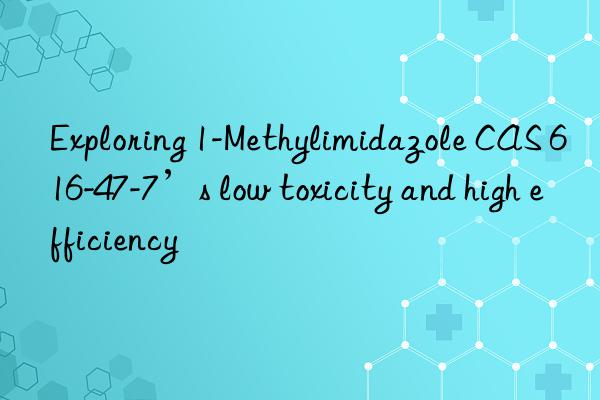 exploring 1-methylimidazole cas 616-47-7’s low toxicity and high efficiency