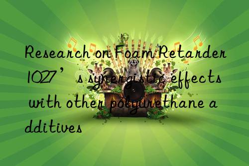 research on foam retarder 1027’s synergistic effects with other polyurethane additives