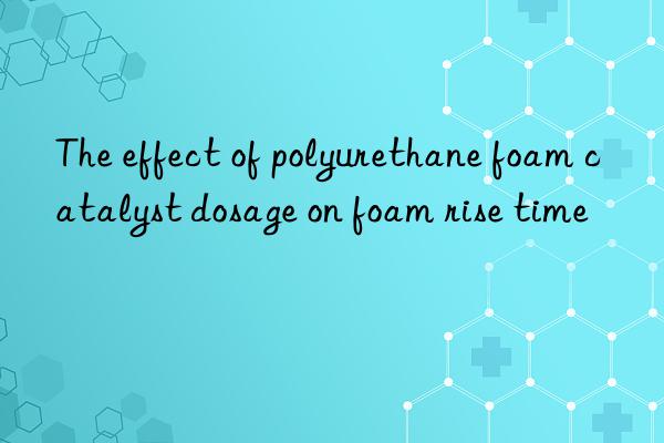 the effect of polyurethane foam catalyst dosage on foam rise time