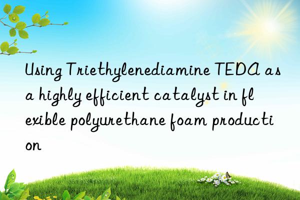 using triethylenediamine teda as a highly efficient catalyst in flexible polyurethane foam production