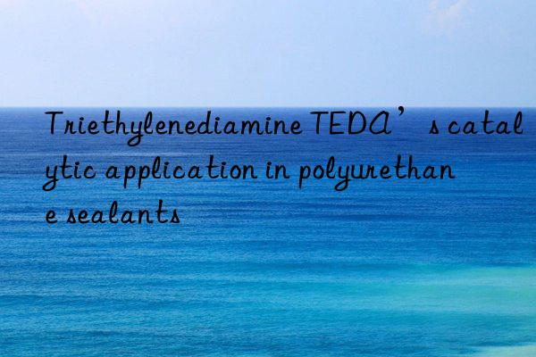 triethylenediamine teda’s catalytic application in polyurethane sealants