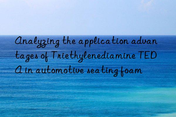 analyzing the application advantages of triethylenediamine teda in automotive seating foam