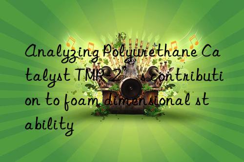 analyzing polyurethane catalyst tmr-2’s contribution to foam dimensional stability