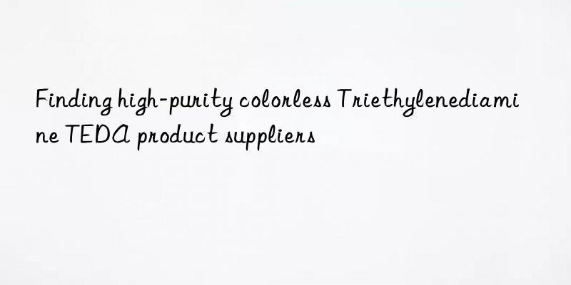 finding high-purity colorless triethylenediamine teda product suppliers