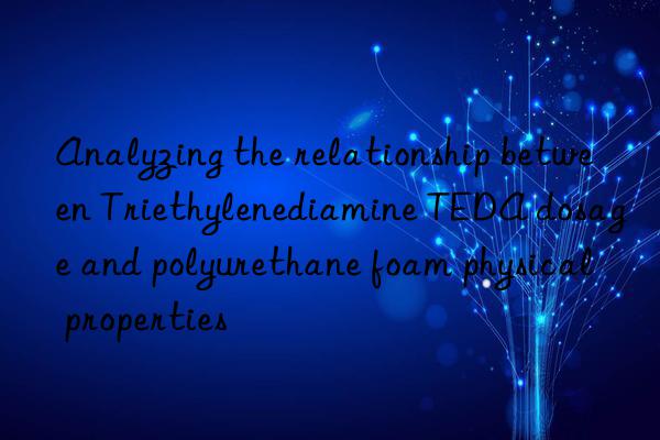 analyzing the relationship between triethylenediamine teda dosage and polyurethane foam physical properties