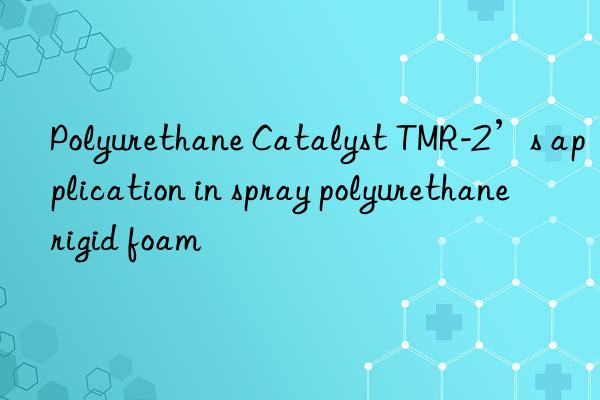 polyurethane catalyst tmr-2’s application in spray polyurethane rigid foam