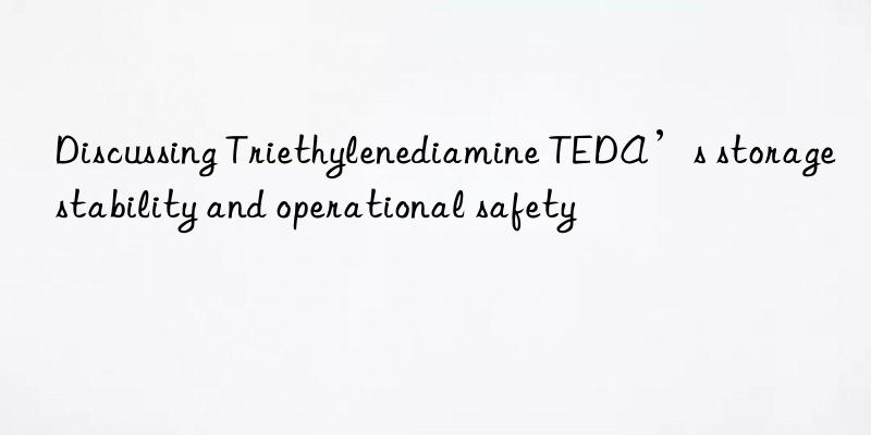 discussing triethylenediamine teda’s storage stability and operational safety