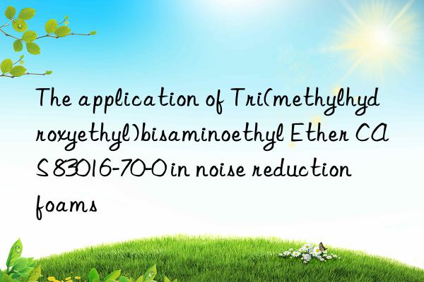 the application of tri(methylhydroxyethyl)bisaminoethyl ether cas 83016-70-0 in noise reduction foams