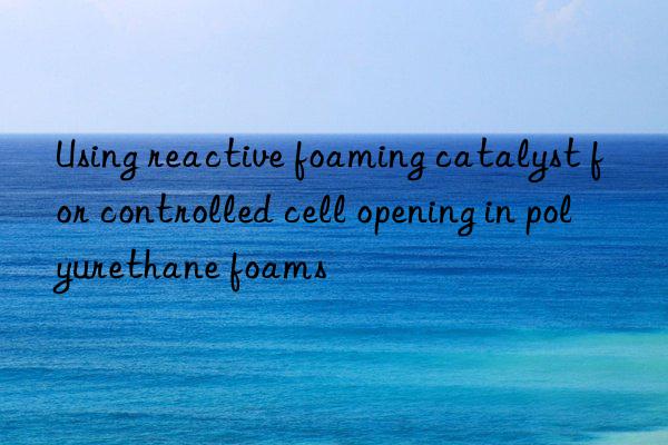 using reactive foaming catalyst for controlled cell opening in polyurethane foams