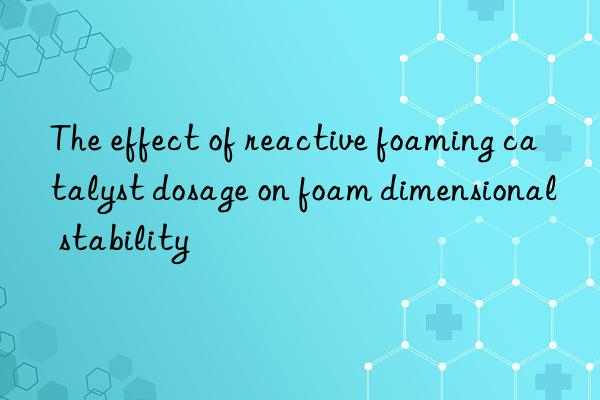 the effect of reactive foaming catalyst dosage on foam dimensional stability