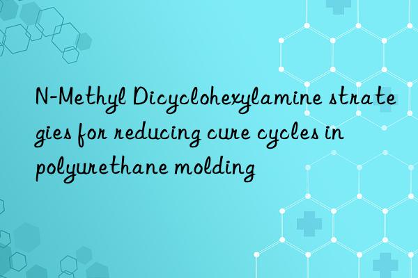 n-methyl dicyclohexylamine strategies for reducing cure cycles in polyurethane molding
