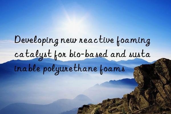 developing new reactive foaming catalyst for bio-based and sustainable polyurethane foams