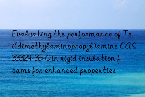 evaluating the performance of tri(dimethylaminopropyl)amine cas 33329-35-0 in rigid insulation foams for enhanced properties