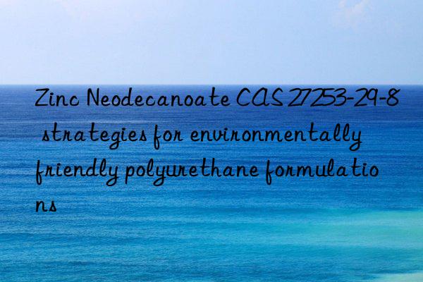 zinc neodecanoate cas 27253-29-8 strategies for environmentally friendly polyurethane formulations