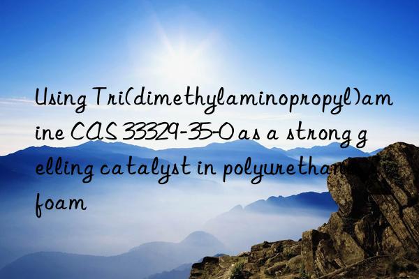 using tri(dimethylaminopropyl)amine cas 33329-35-0 as a strong gelling catalyst in polyurethane foam