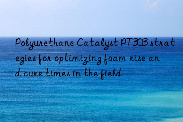 polyurethane catalyst pt303 strategies for optimizing foam rise and cure times in the field