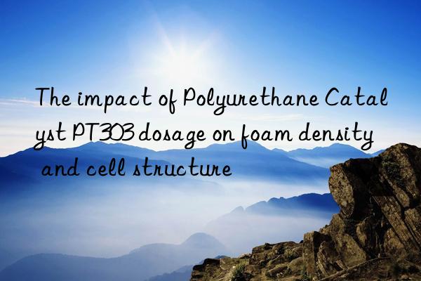 the impact of polyurethane catalyst pt303 dosage on foam density and cell structure