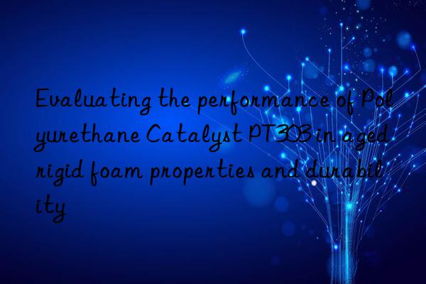 evaluating the performance of polyurethane catalyst pt303 in aged rigid foam properties and durability