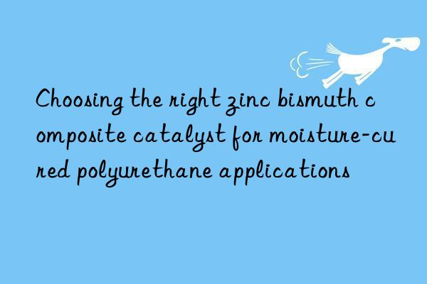 choosing the right zinc bismuth composite catalyst for moisture-cured polyurethane applications