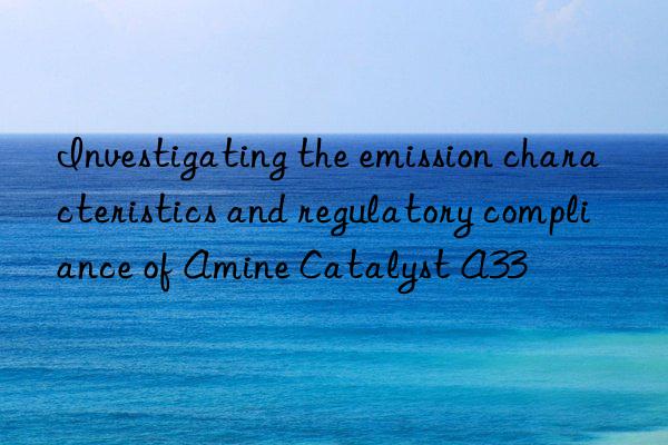 investigating the emission characteristics and regulatory compliance of amine catalyst a33