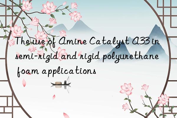 the use of amine catalyst a33 in semi-rigid and rigid polyurethane foam applications
