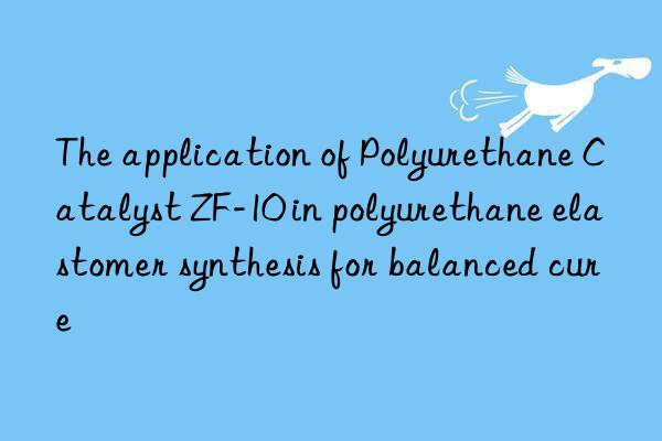 the application of polyurethane catalyst zf-10 in polyurethane elastomer synthesis for balanced cure