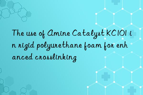 the use of amine catalyst kc101 in rigid polyurethane foam for enhanced crosslinking