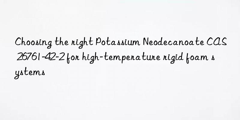 choosing the right potassium neodecanoate cas 26761-42-2 for high-temperature rigid foam systems