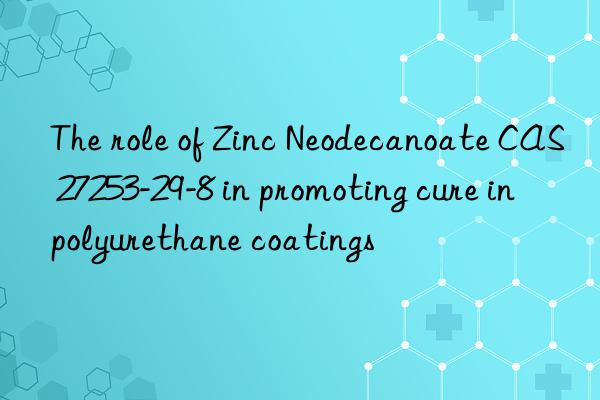 the role of zinc neodecanoate cas 27253-29-8 in promoting cure in polyurethane coatings