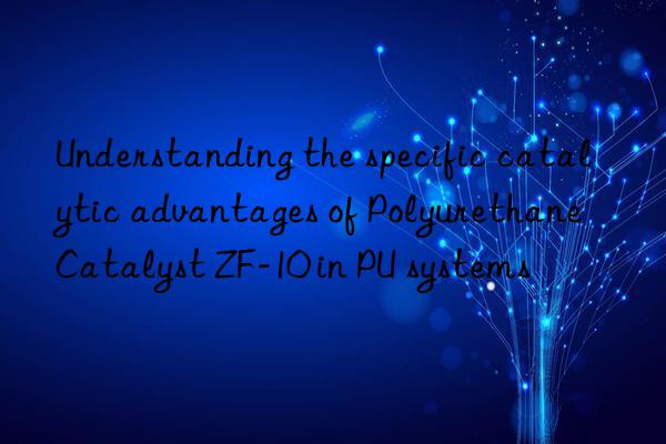 understanding the specific catalytic advantages of polyurethane catalyst zf-10 in pu systems
