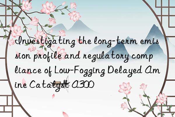 investigating the long-term emission profile and regulatory compliance of low-fogging delayed amine catalyst a300