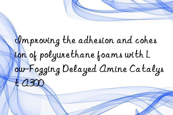 improving the adhesion and cohesion of polyurethane foams with low-fogging delayed amine catalyst a300