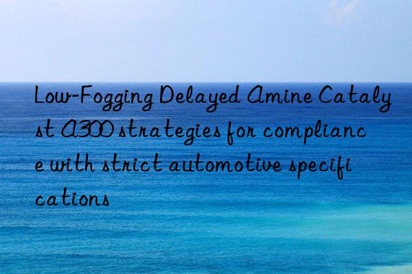 low-fogging delayed amine catalyst a300 strategies for compliance with strict automotive specifications