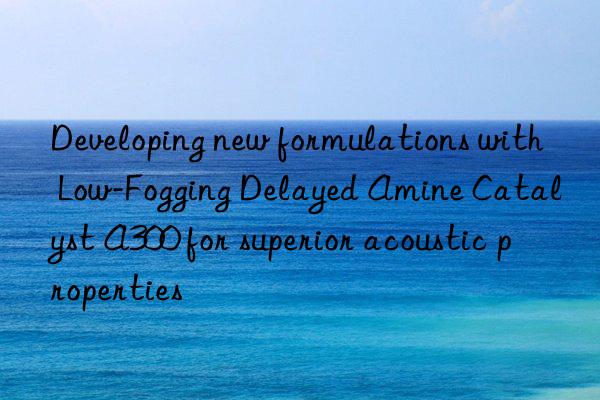 developing new formulations with low-fogging delayed amine catalyst a300 for superior acoustic properties