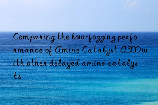 comparing the low-fogging performance of amine catalyst a300 with other delayed amine catalysts
