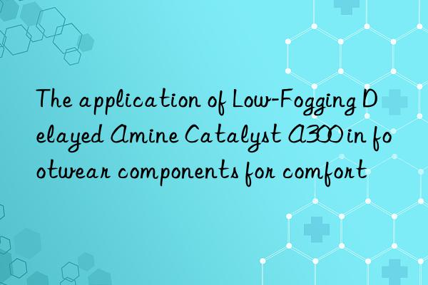 the application of low-fogging delayed amine catalyst a300 in footwear components for comfort