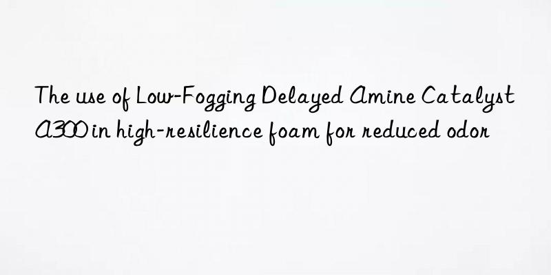 the use of low-fogging delayed amine catalyst a300 in high-resilience foam for reduced odor