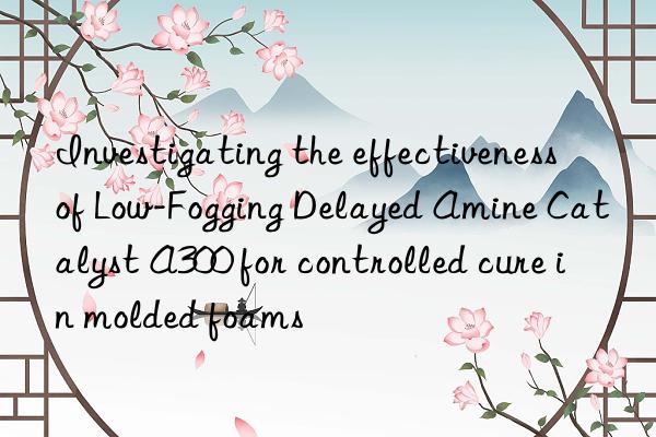 investigating the effectiveness of low-fogging delayed amine catalyst a300 for controlled cure in molded foams
