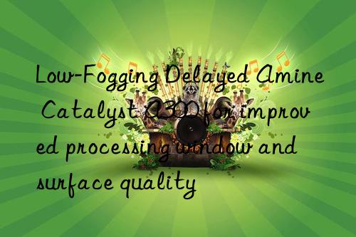 low-fogging delayed amine catalyst a300 for improved processing win and surface quality