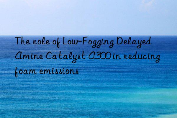 the role of low-fogging delayed amine catalyst a300 in reducing foam emissions