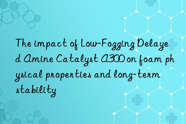 the impact of low-fogging delayed amine catalyst a300 on foam physical properties and long-term stability
