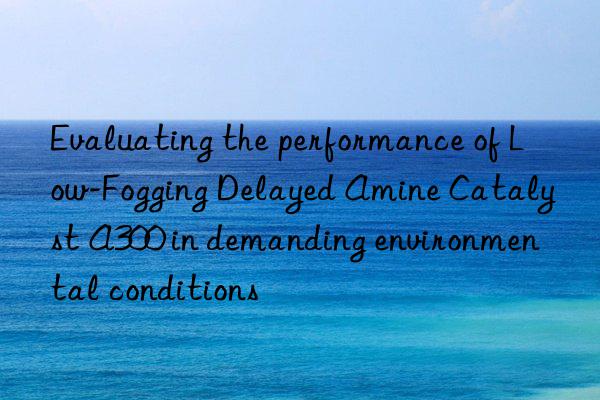 evaluating the performance of low-fogging delayed amine catalyst a300 in demanding environmental conditions