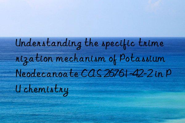 understanding the specific trimerization mechanism of potassium neodecanoate cas 26761-42-2 in pu chemistry