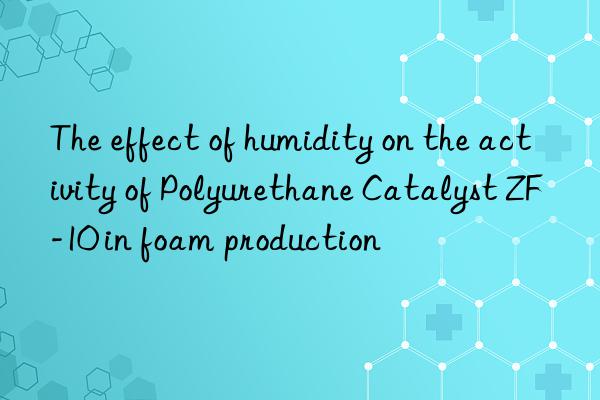 the effect of humidity on the activity of polyurethane catalyst zf-10 in foam production