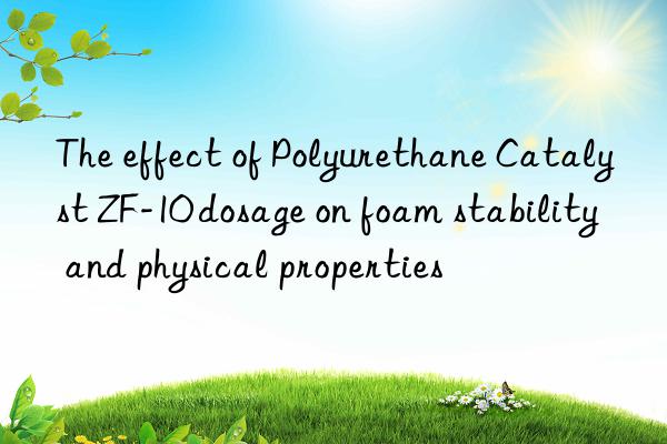 the effect of polyurethane catalyst zf-10 dosage on foam stability and physical properties