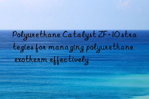 polyurethane catalyst zf-10 strategies for managing polyurethane exotherm effectively