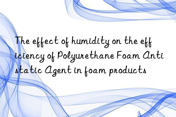 the effect of humidity on the efficiency of polyurethane foam antistatic agent in foam products